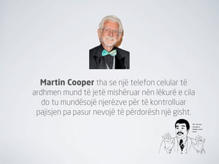 Martin Cooper tha se një telefon celular të
ardhmen mund të jetë mishëruar nën lëkurë e cila
   do tu mundësojë njerëzve për të kontrolluar
 pajisjen pa pasur nevojë të përdorësh një gisht.
 