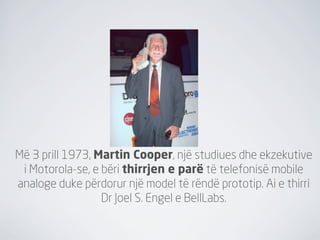 Më 3 prill 1973, Martin Cooper, një studiues dhe ekzekutive
 i Motorola-se, e bëri thirrjen e parë të telefonisë mobile
analoge duke përdorur një model të rëndë prototip. Ai e thirri
                  Dr Joel S. Engel e BellLabs.
 