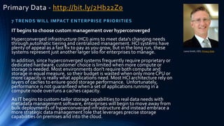 Primary Data - http://bit.ly/2Hb22Z0
7 TRENDS WILL IMPACT ENTERPRISE PRIORITIES
Lance Smith, CEO, Primary Data
IT begins to choose custom management over hyperconverged
Hyperconverged infrastructure (HCI) aims to meet data's changing needs
through automatic tiering and centralized management. HCI systems have
plenty of appeal as a fast fix to pay as you grow, but in the long run, these
systems represent just another larger silo for enterprises to manage.
In addition, since hyperconverged systems frequently require proprietary or
dedicated hardware, customer choice is limited when more compute or
storage is needed. Most environments don't require both compute and
storage in equal measure, so their budget is wasted when only more CPU or
more capacity is really what applications need. Most HCI architecture rely on
layers of caches to ensure good storage performance. Unfortunately,
performance is not guaranteed when a set of applications running in a
compute node overruns a caches capacity.
As IT begins to custom-tailor storage capabilities to real data needs with
metadata management software, enterprises will begin to move away from
bulk deployments of hyperconverged infrastructure and instead embrace a
more strategic data management role that leverages precise storage
capabilities on premises and into the cloud.
 