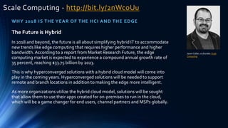 Scale Computing - http://bit.ly/2nWcoUu
WHY 2018 IS THE YEAR OF THE HCI AND THE EDGE
Jason Collier, co-founder,Scale
Computing
The Future is Hybrid
In 2018 and beyond, the future is all about simplifying hybrid IT to accommodate
new trends like edge computing that requires higher performance and higher
bandwidth.According to a report from Market Research Future, the edge
computing market is expected to experience a compound annual growth rate of
35 percent, reaching $33.75 billion by 2023.
This is why hyperconverged solutions with a hybrid cloud model will come into
play in the coming years. Hyperconverged solutions will be needed to support
remote and branch locations in addition to making the edge more intelligent.
As more organizations utilize the hybrid cloud model, solutions will be sought
that allow them to use their apps created for on-premises to run in the cloud,
which will be a game changer for end users, channel partners and MSPs globally.
 