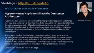 StorMagic - http://bit.ly/2G7uMAq
THE FUTURE OF STORAGE IS AT THE EDGE
Hans O'Sullivan, CEO, StorMagic
HyperconvergedAppliances Shape the Datacenter
Architecture
Hyperconverged appliances will continue their fast growth in popularity and change
they way data centers are architected in 2018. However, there are a number of serious
drawbacks associated with HCI appliances like cost and over-provisioning, which
don't lend themselves well to edge computing environments. End users looking to
build edge infrastructure will need to find more flexible solutions to keep to their
strict budgets.
At this point, it's clear that the edge computing trend isn't going anywhere. It's
becoming easier and easier to deploy low-cost, high-performance compute systems
at the edge and this is driving innovation in the applications space. But, this drives
even more data creation and collection - and the storage vendor community is taking
notice.You can expect a lot more innovation in storage at the edge for sure.
Dare we say? 2018 is the year of the edge!
 