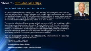 VMware - http://bit.ly/2ChlI9Y
HCI MEANS 2018 WILL NOT BE THE SAME
Lee Caswell, VP of Products, Storage
and Availability Business Unit, VMware
HCI will drive long-lasting changes to IT staff, servers, and storage architectures. In
2018, we will see these changes adopted most quickly by companies that are locked in
competitive battles where HCI is the latest technological tool to speed responsiveness
to a changing environment. Smart companies will see HCI as an essential tool where
IT becomes a service to applications, rather than their master.
The massive adoption of hyper-converged infrastructure (HCI), led byVMware vSAN,
is driving momentous changes deep into IT organizations of all sizes. As application
users demand that IT deliver a brand new level of quick-twitch agility, IT owners are
turning to HCI to reduce planning cycles with developer-ready infrastructure that is
ready on-demand across traditional and cloud-native applications, and that is
seamlessly available from the edge to the core to the cloud.
Here are three specific trends we expect to see as HCI adoption races at a pace not
seen since the early days of virtualization.
1. HCIWill Consolidate IT Staffs
2. The Resurgence of Rack Servers
3. New HCI Features Will OutpaceTraditional Storage
 
