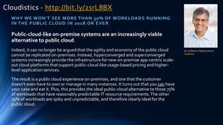 Cloudistics - http://bit.ly/2srL8BX
WHY WE WON'T SEE MORE THAN 50% OF WORKLOADS RUNNING
IN THE PUBLIC CLOUD IN 2018 OR EVER
Dr. Jai Menon,Chief Scientist at
Cloudistics
Public-cloud-like on-premise systems are an increasingly viable
alternative to public cloud.
Indeed, it can no longer be argued that the agility and economy of the public cloud
cannot be replicated on-premises. Instead, hyperconverged and superconverged
systems increasingly provide the infrastructure for new on-premise app-centric scale-
out cloud platforms that support public-cloud-like usage-based pricing and higher-
level application services.
The result is a public cloud experience on-premises, and one that the customer
doesn't even have to own or manage in many instances. It turns out that you can have
your cake and eat it. Plus, this provides the ideal public-cloud alternative to those 75%
of workloads that have reasonably predictable IT resource requirements.The other
25% of workloads are spiky and unpredictable, and therefore clearly ideal for the
public cloud.
 