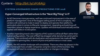 Cyxtera - http://bit.ly/2H76Aj7
CYXTERA VISIONARIES SHARE PREDICTIONS FOR 2018
Jason Lochhead, CTO of
Infrastructure for Cyxtera
Hyper-Converged Infrastructure is the "Next BigThing" in IT
• As HCI becomes more pervasive, we'll see continued improvement in the ease of
platform management.One of the biggest selling points of HCI is simplicity. HCI
vendors will continue to make it easier to deploy and operate their platforms,
particularly when it comes to lifecycle management. Upgrading and patching will
resemble a phone or laptop experience. Updates will download automatically and be
applied with little or no disruption.
• Another impending trend is the majority of HCI systems will be all-flash rather than
hybrid configurations.The cost of flash has dropped while density has continued to
improve.That combined with de-duplication and compression has made all-flash
preferable to spinning disk, in terms of price and performance in most cases.
• Finally, the HCI vendor landscape will consolidate.There are a few top players in the
HCI market and many smaller companies vying for a share of the business.The
ecosystem will start to consolidate via acquisition or changes in strategy.
 