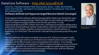 DataCore Software - http://bit.ly/2ssRVLM
DIGITAL TRANSFORMATION REQUIRES REAL-TIME RESPONSE
AND SOFTWARE-DEFINED TECHNOLOGIES TO REDUCE THE PAIN
OF DISRUPTION
George Teixeira, Executive Chairman,
DataCore Software
Software-Defined and Hyperconverged Become Hybrid-Converged
A hot segment of the software-defined storage (SDS) market over the last few years
has been hyperconverged storage. DataCore itself, has seen well over 60% growth
rates in its hyperconverged solutions over the last year alone. In 2018,
hyperconvergence and SDS will blur their lines, and hyperconvergence will become a
subset of an overall software-defined model where customers can have the flexibility
to choose how to deploy, whether on physical hardware, virtual machines, on
appliances, or in the cloud.The end result is still optimizing business productivity and
agility.
The two methods will continue to blend into more of a "hybrid-converged" model
that is part of a larger continuum of infrastructure modernization and convergence,
and users will be able to easily move among deployment options - from storage
virtualization, through converged/server SAN, to hyperconverged, to cloud, to hybrid-
converged - all under the control of a unified management plane spanning existing
legacy infrastructure and new hybrid-converged infrastructure, with the software-
defined flexibility to absorb future technologies.
 