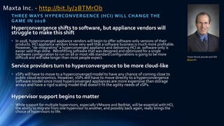 Maxta Inc. - http://bit.ly/2BTMrOb
THREE WAYS HYPERCONVERGENCE (HCI) WILL CHANGE THE
GAME IN 2018
Hyperconvergence shifts to software, but appliance vendors will
struggle to make this shift
• In 2018, hyperconverged appliance vendors will begin to offer software-only versions of their
products. HCI appliance vendors know very well that a software business is much more profitable.
However, "de-integrating" a hyperconverged appliance and delivering HCI as software-only is
easier said than done. Retrofitting software that was designed and optimized for a single
hardware configuration to run on all or most x86 standard configurations is going to be more
difficult and will take longer than most people expect.
Service providers turn to hyperconvergence to be more cloud-like
• xSPs will have to move to a hyperconverged model to have any chance of coming close to
public cloud economics. However, xSPs will have to move directly to a hyperconvergence
software model since most hyperconverged appliances are more expensive than storage
arrays and have a rigid scaling model that doesn't fit the agility needs of xSPs.
Hypervisor support begins to matter
• While support for multiple hypervisors, especially VMware and RedHat, will be essential with HCI,
the ability to migrate from one hypervisor to another, and possibly back again, really brings the
choice of hypervisors to life.
Yoram Novick, founderand CEO
Maxta Inc.
 
