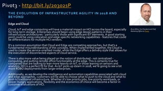 Pivot3 - http://bit.ly/2o302sP
THE EVOLUTION OF INFRASTRUCTURE AGILITY IN 2018 AND
BEYOND
Edge and Cloud
Cloud, IoT and edge computing will have a material impact on HCI across the board, especially
for long-term storage. Enterprises should begin using edge design patterns in their
infrastructure architectures - particularly those with significant IoT elements. A good starting
point could be using colocation and edge-specific networking capabilities - features that could
be differentiators for multiple HCI vendors.
It's a common assumption that Cloud and Edge are competing approaches, but that's a
fundamental misunderstanding of the concepts. When implemented together, the Cloud is
used to create the service-oriented model, while the Edge offers a delivery style that allows for
the execution of disconnected aspects of cloud service.
There is also more value being placed on the notion of distributed - not centralized -
computing, and putting remote office functionality at the edge.This is certainly true for
companies that are looking to lean more heavily on IoT, or those leaning on sensors and
analytics. HCI is a perfect fit for that. As IoT picks up steam in 2018, we're going to see a lot
more ROBO deployments from larger enterprises.
Additionally, as we develop the intelligence and automation capabilities associated with cloud
and edge approaches, customers will be able to choose what to push to the cloud and what to
push to traditional infrastructure. Whether it's low priority jobs, low priority workloads, or
power-hungry applications, flexibility and the economics of choice will become a factor in
customer evaluations of HCI.
Bruce Milne, Vice President and Chief
Marketing Officerat Pivot3
 