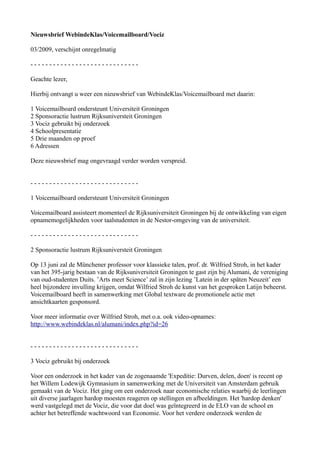 Nieuwsbrief WebindeKlas/Voicemailboard/Vociz

03/2009, verschijnt onregelmatig

-----------------------------

Geachte lezer,

Hierbij ontvangt u weer een nieuwsbrief van WebindeKlas/Voicemailboard met daarin:

1 Voicemailboard ondersteunt Universiteit Groningen
2 Sponsoractie lustrum Rijksuniversteit Groningen
3 Vociz gebruikt bij onderzoek
4 Schoolpresentatie
5 Drie maanden op proef
6 Adressen

Deze nieuwsbrief mag ongevraagd verder worden verspreid.


-----------------------------

1 Voicemailboard ondersteunt Universiteit Groningen

Voicemailboard assisteert momenteel de Rijksuniversiteit Groningen bij de ontwikkeling van eigen
opnamemogelijkheden voor taalstudenten in de Nestor-omgeving van de universiteit.

-----------------------------

2 Sponsoractie lustrum Rijksuniversteit Groningen

Op 13 juni zal de Münchener professor voor klassieke talen, prof. dr. Wilfried Stroh, in het kader
van het 395-jarig bestaan van de Rijksuniversiteit Groningen te gast zijn bij Alumani, de vereniging
van oud-studenten Duits. ’Arts meet Science’ zal in zijn lezing ’Latein in der späten Neuzeit’ een
heel bijzondere invulling krijgen, omdat Wilfried Stroh de kunst van het gesproken Latijn beheerst.
Voicemailboard heeft in samenwerking met Global textware de promotionele actie met
ansichtkaarten gesponsord.

Voor meer informatie over Wilfried Stroh, met o.a. ook video-opnames:
http://www.webindeklas.nl/alumani/index.php?id=26


-----------------------------

3 Vociz gebruikt bij onderzoek

Voor een onderzoek in het kader van de zogenaamde 'Expeditie: Durven, delen, doen' is recent op
het Willem Lodewijk Gymnasium in samenwerking met de Universiteit van Amsterdam gebruik
gemaakt van de Vociz. Het ging om een onderzoek naar economische relaties waarbij de leerlingen
uit diverse jaarlagen hardop moesten reageren op stellingen en afbeeldingen. Het 'hardop denken'
werd vastgelegd met de Vociz, die voor dat doel was geïntegreerd in de ELO van de school en
achter het betreffende wachtwoord van Economie. Voor het verdere onderzoek werden de
 