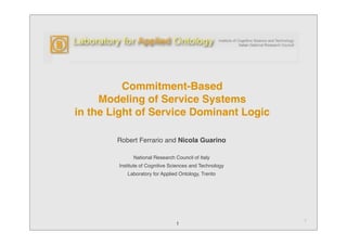 Commitment-Based
     Modeling of Service Systems
in the Light of Service Dominant Logic

        Robert Ferrario and Nicola Guarino

              National Research Council of Italy
        Institute of Cognitive Sciences and Technology
           Laboratory for Applied Ontology, Trento




                                                         1
                                1
 