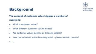 Background
The concept of customer value triggers a number of
questions:
● What is customer value?
● What different customer values exists?
● Are customer values generic or bransch specific?
● How can customer value be categorized - given a certain branch?
● …
 