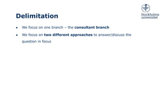 Delimitation
● We focus on one branch – the consultant branch
● We focus on two different approaches to answer/discuss the
question in focus
 