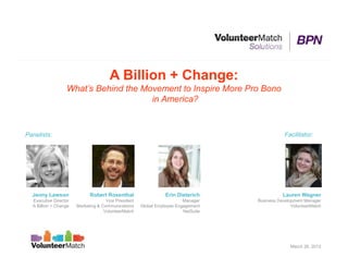 A Billion + Change:
                  What’s Behind the Movement to Inspire More Pro Bono
                                      in America?


Panelists:                                                                                      Facilitator:




  Jenny Lawson               Robert Rosenthal                    Erin Dieterich                Lauren Wagner
  Executive Director                 Vice President                      Manager    Business Development Manager
  A Billion + Change   Marketing & Communications     Global Employee Engagement                   VolunteerMatch
                                    VolunteerMatch                       NetSuite




                                                                                                  March 26, 2013
 