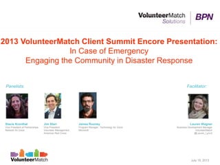 2013 VolunteerMatch Client Summit Encore Presentation:
In Case of Emergency
Engaging the Community in Disaster Response
Jim Starr
Vice President
Volunteer Management
American Red Cross
Stacie Kronthal
Vice President of Partnerships
Network for Good
Panelists: Facilitator:
Lauren Wagner
Business Development Manager
VolunteerMatch
@Lauren_Lynn2
July 18, 2013
James Rooney
Program Manager, Technology for Good
Microsoft
 