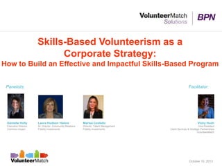 Skills-Based Volunteerism as a
Corporate Strategy:
How to Build an Effective and Impactful Skills-Based Program
Laura Hudson Hamre
Sr. Director, Community Relations
Fidelity Investments
Danielle Holly
Executive Director
Common Impact
Panelists: Facilitator:
Vicky Hush
Vice President
Client Services & Strategic Partnerships
VolunteerMatch
October 10, 2013
Marisa Costello
Director, Talent Management
Fidelity Investments
 