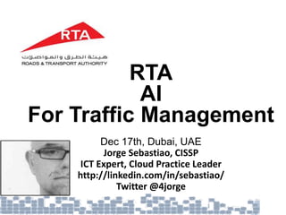 RTA
AI
For Traffic Management
Dec 17th, Dubai, UAE
Jorge Sebastiao, CISSP
ICT Expert, Cloud Practice Leader
http://linkedin.com/in/sebastiao/
Twitter @4jorge
 