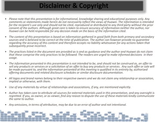 Disclaimer & Copyright
• Please note that this presentation is for informational, knowledge sharing and educational purposes only. Any
comments or statements made herein do not necessarily reflect the views of Huawei. The information is intended
for the recipient's use only and should not be cited, reproduced or distributed to any third party without the prior
consent of the authors. Although great care is taken to ensure accuracy of information neither the author, nor
Huawei can be held responsible for any decision made on the basis of the information cited.
• The content of this presentation is based on information gathered in good faith from both primary and secondary
sources and is believed to be correct at the time of publication. The author can however provide no guarantee
regarding the accuracy of this content and therefore accepts no liability whatsoever for any actions taken that
subsequently prove incorrect.
• The practices listed in the document are provided as is and as guidance and the author and Huawei do not claim
that these comprise the only practices to be followed. The readers are urged to make informed decisions in their
usage.
• The information presented in this presentation is not intended to be, and should not be construed as, an offer to
sell any products or services or a solicitation of an offer to buy any products or services . Any such offer or sale will
be made pursuant to, and the information presented at this meeting is qualified in its entirety by, authorized
offering documents and related disclosure schedules or similar disclosure documentation.
• All logos and brand names belong to their respective owners and we do not claim any relationship or association,
implied or otherwise, with them.
• Use of any materials by virtue of relationships and associations, if any, are mentioned explicitly.
• Author has taken care to attribute all sources for external materials used in this presentation, and any oversight is
regretted. If you, as owner, or as viewer, find any reason to dispute the use of these materials kindly communicate
the same to author.
• Any omissions, in terms of attribution, may be due to an error of author and not intentional.
 