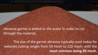 Abrasive garnet is added to the water in order to cut
through the material.
The size of the garnet abrasive typically used today for
waterjet cutting ranges from 50 mesh to 220 mesh, with the
most common being 80 mesh.
 