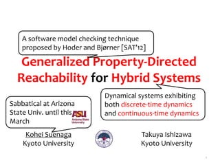 Generalized Property-Directed
Reachability for Hybrid Systems
1
Kohei Suenaga
Kyoto University
Dynamical systems exhibiting
both discrete-time dynamics
and continuous-time dynamics
A software model checking technique
proposed by Hoder and Bjørner [SAT’12]
Takuya Ishizawa
Kyoto University
Sabbatical at Arizona
State Univ. until this
March
 