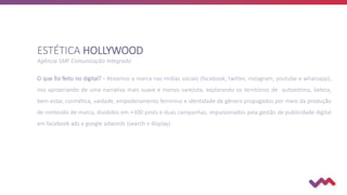 O que foi feito no digital? - Ativamos a marca nas mídias sociais (facebook, twitter, instagram, youtube e whatsapp),
nos apropriando de uma narrativa mais suave e menos varejista, explorando os territórios de autoestima, beleza,
bem-estar, cosmética, vaidade, empoderamento feminino e identidade de gênero propagados por meio da produção
de conteúdo de marca, divididos em +300 posts e duas campanhas, impulsionados pela gestão de publicidade digital
em facebook ads e google adwords (search + display).
ESTÉTICA HOLLYWOOD
Agência SMF Comunicação Integrada
 