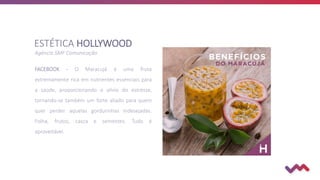 ESTÉTICA HOLLYWOOD
Agência SMF Comunicação
FACEBOOK - O Maracujá é uma fruta
extremamente rica em nutrientes essenciais para
a saúde, proporcionando o alívio do estresse,
tornando-se também um forte aliado para quem
quer perder aquelas gordurinhas indesejadas.
Folha, frutos, casca e sementes. Tudo é
aproveitável.
 