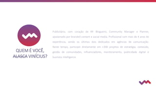 QUEM É VOCÊ,
ALASCA VINÍCIUS?
Publicitário, com coração de RP. Blogueiro, Community Manager e Planner,
apaixonado por branded content e social media. Profissional com mais de 4 anos de
experiência, sendo os últimos dois dedicados em agências de comunicação.
Neste tempo, participei diretamente em +300 projetos de estratégia, conteúdo,
gestão de comunidades, influenciadores, monitoramento, publicidade digital e
business intelligence.
 
