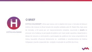 O BRIEF
ESTÉTICA HOLLYWOOD®, clínica que nasceu com o objetivo de inovar o mercado de beleza e
estética não-invasiva no Brasil através de soluções validadas pelo Dr. Robert Rey. Após anos
de mercado, a EH passa por um reposicionamento completo, assumindo o desafio de
provocar uma mudança na percepção do público com maior poder aquisitivo, despertando o
desejo de consumo e estimulando a participação da audiência nos canais proprietários da
marca, buscando influenciar diretamente na visibilidade e reconhecimento da Estética
Hollywood, visando a expansão das unidades e evolução do portfólio da clínica.
ESTÉTICA HOLLYWOOD
 