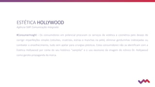 #ConsumerInsight - Os consumidores em potencial procuram os serviços de estética e cosmética pelo desejo de
corrigir imperfeições simples (celulites, cicatrizes, estrias e manchas na pele), eliminar gordurinhas indesejadas ou
combater o envelhecimento, tudo sem apelar para cirurgias plásticas. Estes consumidores não se identificam com a
Estética Hollywood por conta do seu histórico “varejista” e o uso excessivo da imagem do icônico Dr. Hollywood
como garoto-propaganda da marca.
ESTÉTICA HOLLYWOOD
Agência SMF Comunicação Integrada
 