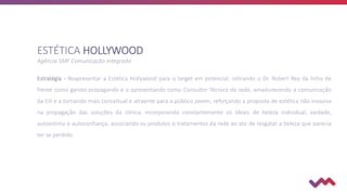 Estratégia - Reapresentar a Estética Hollywood para o target em potencial, retirando o Dr. Robert Rey da linha de
frente como garoto-propaganda e o apresentando como Consultor Técnico da rede, amadurecendo a comunicação
da EH e a tornando mais conceitual e atraente para o público jovem, reforçando a proposta de estética não-invasiva
na propagação das soluções da clínica, incorporando constantemente os ideais de beleza individual, vaidade,
autoestima e autoconfiança, associando os produtos e tratamentos da rede ao ato de resgatar a beleza que parecia
ter se perdido.
ESTÉTICA HOLLYWOOD
Agência SMF Comunicação Integrada
 