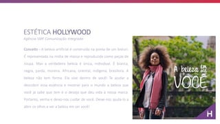 Conceito - A beleza artificial é construída na ponta de um bisturi.
É representada na mídia de massa e reproduzida como peças de
roupa. Mas a verdadeira beleza é única, individual. É branca,
negra, parda, morena. Africana, oriental, indígena, brasileira. A
beleza não tem forma. Ela vive dentro de você! Te ajudar a
descobrir essa essência e mostrar para o mundo a beleza que
você já sabe que tem é o desejo que deu vida à nossa marca.
Portanto, venha e deixo-nos cuidar de você. Deixe-nos ajuda-lo a
abrir os olhos e ver a beleza em ser você!
ESTÉTICA HOLLYWOOD
Agência SMF Comunicação Integrada
 