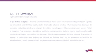 O que foi feito no digital? – Ativamos o monitoramento de mídias sociais em um alinhamento perfeito com a gestão
da comunidade para identificar oportunidades de ativação, tática de curadoria influenciadora direta da criação de
conteúdo, produzido seguindo uma estratégia de real time marketing para mídias mainstream, com foco em Twitter
e Instagram. Para conquistar a atenção da audiência, exploramos como parte do recurso visual uma alternação
simples entre imagens com produto em destaque e fotos protagonizadas pelo ícone da categoria de produtos: O
esquilo. As publicações ágeis surgiam em resposta aos trending topics do dia envolvidos no território do
entretenimento e humor (memes, trailers, lançamentos de filmes, capítulos de séries, novas músicas e etc).
NUTTY BAVARIAN
Agência Socci Comunicação Integrada
 