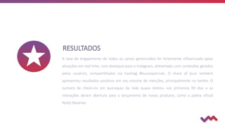 RESULTADOS
A taxa de engajamento de todos os canais gerenciados foi fortemente influenciada pelas
ativações em real time, com destaque para o instagram, alimentado com conteúdos gerados
pelos usuários, compartilhados via hashtag #loucospornuts. O share of buzz também
apresentou resultados positivos em seu volume de menções, principalmente no twitter. O
número de check-ins em quiosques da rede quase dobrou nos primeiros 90 dias e as
interações deram abertura para o lançamento de novos produtos, como a paleta oficial
Nutty Bavarian
 