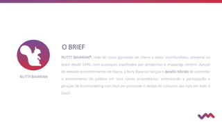 O BRIEF
NUTTY BAVARIAN®, rede de nozes glaceadas de cheiro e sabor inconfundíveis, presente no
brasil desde 1996, com quiosques espalhados por aeroportos e shoppings centers. Apesar
do elevado reconhecimento de marca, a Nuty Bavarian lançou o desafio híbrido de aumentar
o envolvimento do público em seus canais proprietários, estimulando a participação e
geração de buzzmarketing com foco em promover o desejo de consumo das nuts em todo o
brasil.
NUTTY BAVARIAN
 