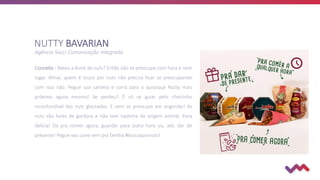 Agência Socci Comunicação Integrada
Conceito - Bateu a fome de nuts? Então não se preocupe com hora e nem
lugar. Afinal, quem é louco por nuts não precisa ficar se preocupando
com isso não. Pegue sua carteira e corra para o quiosque Nutty mais
próximo agora mesmo! Se perdeu? É só se guiar pelo cheirinho
inconfundível das nuts glaceadas. E nem se preocupe em engordar! As
nuts são livres de gordura e não tem nadinha de origem animal. Pura
delícia! Dá pra comer agora, guardar para outra hora ou, até, dar de
presente! Pegue seu cone vem pra família #loucospornuts!
NUTTY BAVARIAN
 