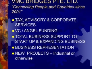 VMC BRIDGES PTE. LTD.
“Connecting People and Countries since
2001”
 TAX, ADVISORY & CORPORATE
SERVICES
 VC / ANGEL FUNDING
 TOTAL BUSINESS SUPPORT TO
START UP & EXPANDING BUSINESS
 BUSINESS REPRESENTATION
 NEW PROJECTS – Industrial or
otherwise
 