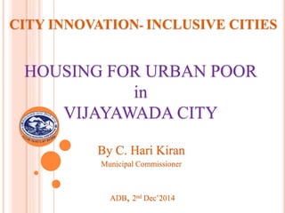 CITY INNOVATION- INCLUSIVE CITIES
HOUSING FOR URBAN POOR
in
VIJAYAWADA CITY
ADB, 2nd Dec’2014
By C. Hari Kiran
Municipal Commissioner
 