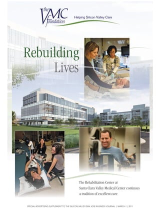 Rebuilding
     Lives




                                              The Rehabilitation Center at
                                              Santa Clara Valley Medical Center continues
                                              a tradition of excellent care

SPECIAL ADVERTISING SUPPLEMENT TO THE SILICON VALLEY/SAN JOSE BUSINESS JOURNAL | MARCH 11, 2011
 