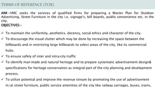 TERMS OF REFERENCE (TOR)
AIM:-VMC seeks the services of qualified firms for preparing a Master Plan for Outdoor
Advertising, Street Furniture in the city i.e. signage's, bill boards, public convenience etc. in the
city.
OBJECTIVES:-
 To maintain the uniformity, aesthetics, decency, social ethics and character of the city.
 To discourage the visual clutter which may be done by increasing the space between the
billboards and in restricting large billboards to select areas of the city, like its commercial
hubs.
 To ensure safety of inter and intra‐city traffic
 To identify man‐made and natural heritage and to prepare systematic advertisement design&
specifications for heritage conservation as integral part of the city planning and development
process.
 To utilize potential and improve the revenue stream by promoting the use of advertisement
in/at street furniture, public service amenities of the city like railway carriages, buses, trains,
 