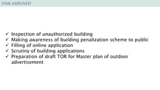 TASK ASSIGNED
 Inspection of unauthorized building
 Making awareness of building penalization scheme to public
 Filling of online application
 Scrutiny of building applications
 Preparation of draft TOR for Master plan of outdoor
advertisement
 
