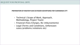 REQUEST FOR PROPOSAL (RFP)
• Technical ( Scope of Work, Approach,
Methodology, Project Team)
• Financial (Fees/Charges, Re-imbursements)
• Legal (Terms and Conditions, Unforeseen
cases/problems/violations etc)
PREPARATION OF MASTER PLAN OUTDOOR ADVERTISING FOR VIJAYAWADA CITY
 
