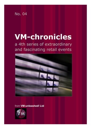 No. 04




VM-chronicles
a 4th series of extraordinary
and fascinating retail events




from VM-unleashed! Ltd
 