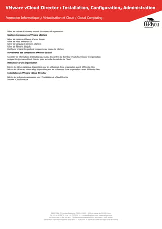 CERTYOU, 37 rue des Mathurins, 75008 PARIS - SAS au capital de 10 000 Euros
Tél : 01 42 93 52 72 - Fax : 01 70 72 02 72 - contact@certyou.com - www.certyou.com
RCS de Paris n° 804 509 461- TVA intracommunautaire FR03 804509461 - APE 8559A
Déclaration d’activité enregistrée sous le N° 11 75 52524 75 auprès du préfet de région d’Ile-de-France
VMware vCloud Director : Installation, Configuration, Administration
Formation Informatique / Virtualisation et Cloud / Cloud Computing
Gérer les centres de données virtuels fournisseur et organisation
Gestion des ressources VMware vSphere
Gérer les instances VMware vCenter Server
Gérer les hôtes VMware ESXi
Gérer les banques de données vSphere
Gérer les éléments bloqués
Configurer et gérer les pools de ressources au niveau de vSphere
Surveillance des composants VMware vCloud
Surveiller les informations d'utilisation au niveau des centres de données virtuels fournisseur et organisation
Analyser les journaux vCloud Director pour surveiller les cellules de Cloud
Utilisateurs d’une organisation
Décrire les tâches catalogue disponibles pour les utilisateurs d’une organisation ayant différents rôles
Décrire les tâches au niveau vApp disponibles pour les utilisateurs d’une organisation ayant différents rôles
Installation de VMware vCloud Director
Décrire les pré-requis nécessaires pour l’installation de vCloud Director
Installer vCloud Director
 