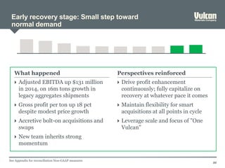 Early recovery stage: Small step toward
normal demand
22
 Adjusted EBITDA up $131 million
in 2014, on 16m tons growth in
legacy aggregates shipments
 Gross profit per ton up 18 pct
despite modest price growth
 Accretive bolt-on acquisitions and
swaps
 New team inherits strong
momentum
 Drive profit enhancement
continuously; fully capitalize on
recovery at whatever pace it comes
 Maintain flexibility for smart
acquisitions at all points in cycle
 Leverage scale and focus of "One
Vulcan"
What happened Perspectives reinforced
See Appendix for reconciliation Non-GAAP measures
 