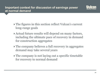 Important context for discussion of earnings power
at normal demand
26
 The figures in this section reflect Vulcan’s current
long-range goals
 Actual future results will depend on many factors,
including the ultimate pace of recovery in demand
for construction aggregates
 The company believes a full recovery in aggregates
demand may take several years
 The company is not laying out a specific timetable
for recovery to normal demand
 