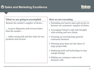 Sales and Marketing Excellence
47
Remain the market’s supplier of choice…
… to grow shipments and revenue faster
than the market …
… while earning full and fair value for our
products and services
What we are going to accomplish How we are executing
 Extending our lead in sales and service to
become our customers’ supplier of choice
 Leveraging Vulcan’s scale and strength
with existing and new clients
 Focusing on covering large general
contractor business
 Winning more than our fair share of
large project bids
 Deploying tools and technology to stop
margin leakage
 Making our company easier to do
business with
1
 