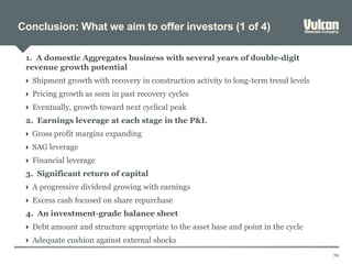 Conclusion: What we aim to offer investors (1 of 4)
70
1. A domestic Aggregates business with several years of double-digit
revenue growth potential
 Shipment growth with recovery in construction activity to long-term trend levels
 Pricing growth as seen in past recovery cycles
 Eventually, growth toward next cyclical peak
2. Earnings leverage at each stage in the P&L
 Gross profit margins expanding
 SAG leverage
 Financial leverage
3. Significant return of capital
 A progressive dividend growing with earnings
 Excess cash focused on share repurchase
4. An investment-grade balance sheet
 Debt amount and structure appropriate to the asset base and point in the cycle
 Adequate cushion against external shocks
 