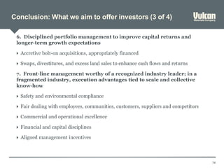 Conclusion: What we aim to offer investors (3 of 4)
72
6. Disciplined portfolio management to improve capital returns and
longer-term growth expectations
 Accretive bolt-on acquisitions, appropriately financed
 Swaps, divestitures, and excess land sales to enhance cash flows and returns
7. Front-line management worthy of a recognized industry leader; in a
fragmented industry, execution advantages tied to scale and collective
know-how
 Safety and environmental compliance
 Fair dealing with employees, communities, customers, suppliers and competitors
 Commercial and operational excellence
 Financial and capital disciplines
 Aligned management incentives
 