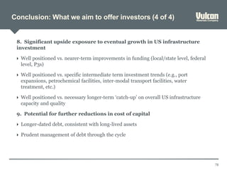 Conclusion: What we aim to offer investors (4 of 4)
73
8. Significant upside exposure to eventual growth in US infrastructure
investment
 Well positioned vs. nearer-term improvements in funding (local/state level, federal
level, P3s)
 Well positioned vs. specific intermediate term investment trends (e.g., port
expansions, petrochemical facilities, inter-modal transport facilities, water
treatment, etc.)
 Well positioned vs. necessary longer-term ‘catch-up’ on overall US infrastructure
capacity and quality
9. Potential for further reductions in cost of capital
 Longer-dated debt, consistent with long-lived assets
 Prudent management of debt through the cycle
 