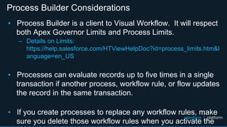 Process Builder Considerations
▪ Process Builder is a client to Visual Workflow. It will respect
both Apex Governor Limits and Process Limits.
– Details on Limits:
https://help.salesforce.com/HTViewHelpDoc?id=process_limits.htm&l
anguage=en_US
▪ Processes can evaluate records up to five times in a single
transaction if another process, workflow rule, or flow updates
the record in the same transaction.
▪ If you create processes to replace any workflow rules, make
sure you delete those workflow rules when you activate the
 