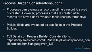 Process Builder Considerations, con’t.
 Processes can evaluate a record anytime a record is saved
or created. However, processes that are created after
records are saved don’t evaluate those records retroactive
▪ Picklist fields are evaluated as text fields in the Process
Builder.
▪ Full Details on Process Builder Considerations:
https://help.salesforce.com/HTViewHelpDoc?id=process_con
siderations.htm&language=en_US
 