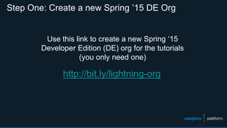 Step One: Create a new Spring ’15 DE Org
http://bit.ly/lightning-org
Use this link to create a new Spring ‘15
Developer Edition (DE) org for the tutorials
(you only need one)
 
